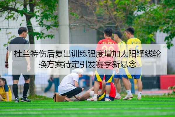 杜兰特伤后复出训练强度增加太阳锋线轮换方案待定引发赛季新悬念